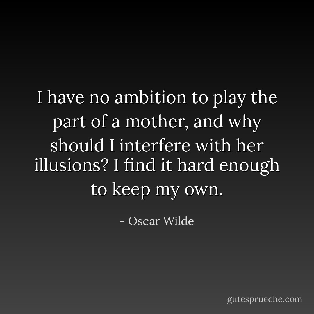 I have no ambition to play the part of a mother, and why should I interfere with her illusions? I find it hard enough to keep my own. - Oscar Wilde