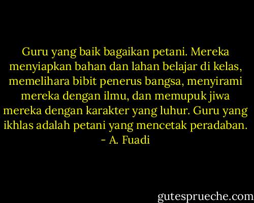 Guru yang baik bagaikan petani. Mereka menyiapkan bahan dan lahan belajar di kelas, memelihara bibit penerus bangsa, menyirami mereka dengan ilmu, dan memupuk jiwa mereka dengan karakter yang luhur. Guru yang ikhlas adalah petani yang mencetak peradaban. - A. Fuadi
