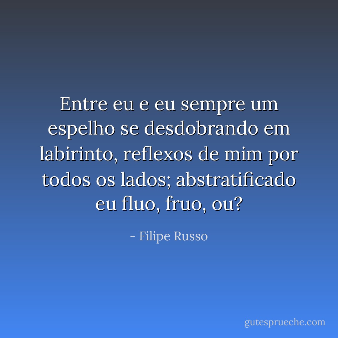 Entre eu e eu sempre um espelho se desdobrando em labirinto, reflexos de mim por todos os lados; abstratificado eu fluo, fruo, ou? - Filipe Russo