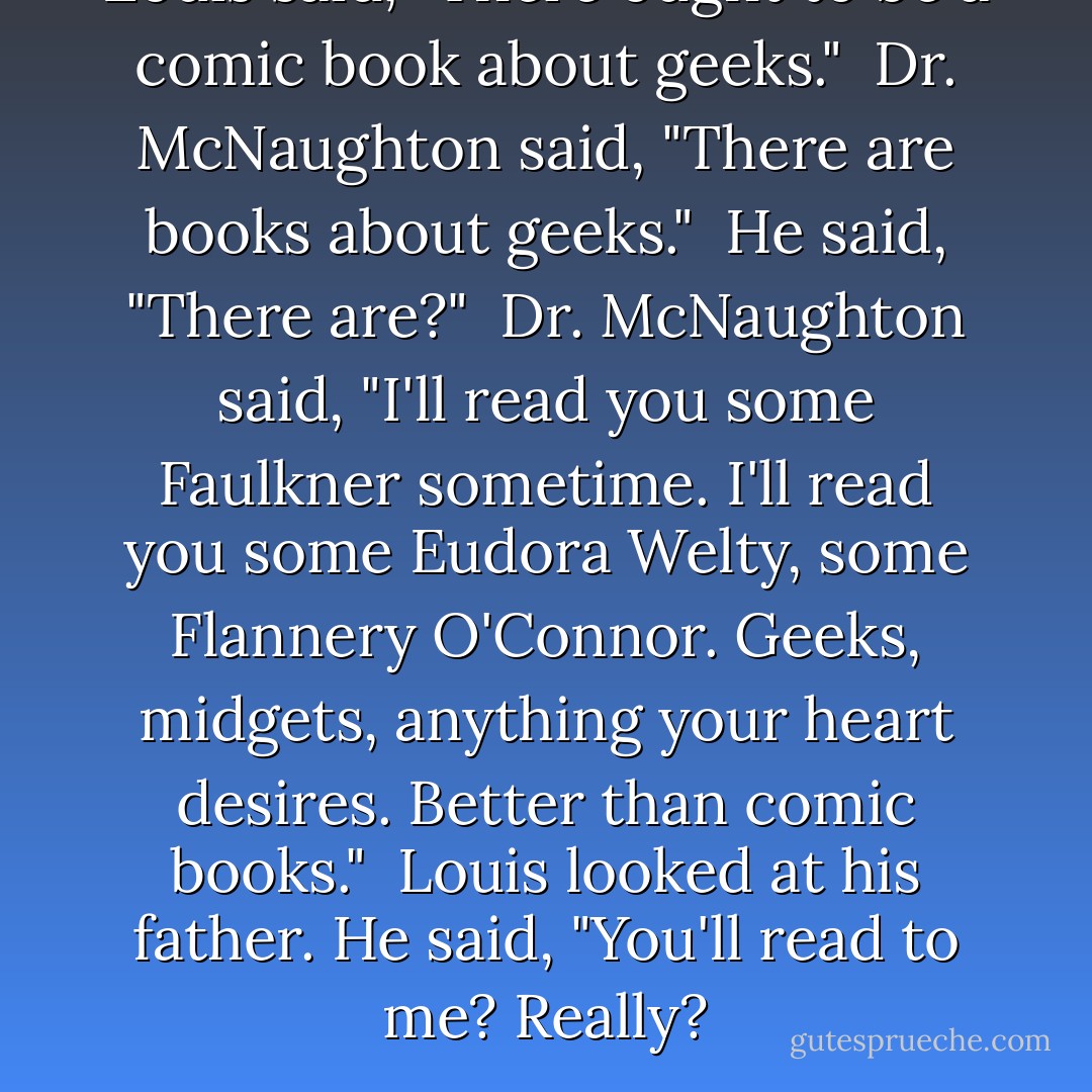 Louis said, "There ought to be a comic book about geeks."<br /><br />Dr. McNaughton said, "There are books about geeks."<br /><br />He said, "There are?"<br /><br />Dr. McNaughton said, "I'll read you some Faulkner sometime. I'll read you some Eudora Welty, some Flannery O'Connor. Geeks, midgets, anything your heart desires. Better than comic books."<br /><br />Louis looked at his father. He said, "You'll read to me? Really? - Lewis Nordan