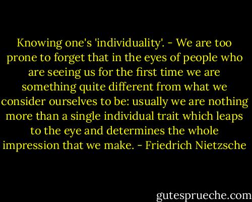Knowing one's 'individuality'. - We are too prone to forget that in the eyes of people who are seeing us for the first time we are something quite different from what we consider ourselves to be: usually we are nothing more than a single individual trait which leaps to the eye and determines the whole impression that we make. - Friedrich Nietzsche