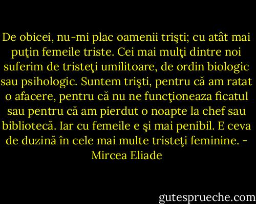 De obicei, nu-mi plac oamenii trişti; cu atât mai puţin femeile triste. Cei mai mulţi dintre noi suferim de tristeţi umilitoare, de ordin biologic sau psihologic. Suntem trişti, pentru că am ratat o afacere, pentru că nu ne funcţioneaza ficatul sau pentru că am pierdut o noapte la chef sau bibliotecă. Iar cu femeile e şi mai penibil. E ceva de duzină în cele mai multe tristeţi feminine. - Mircea Eliade