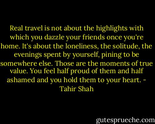 Real travel is not about the highlights with which you dazzle your friends once you're home. It's about the loneliness, the solitude, the evenings spent by yourself, pining to be somewhere else. Those are the moments of true value. You feel half proud of them and half ashamed and you hold them to your heart. - Tahir Shah