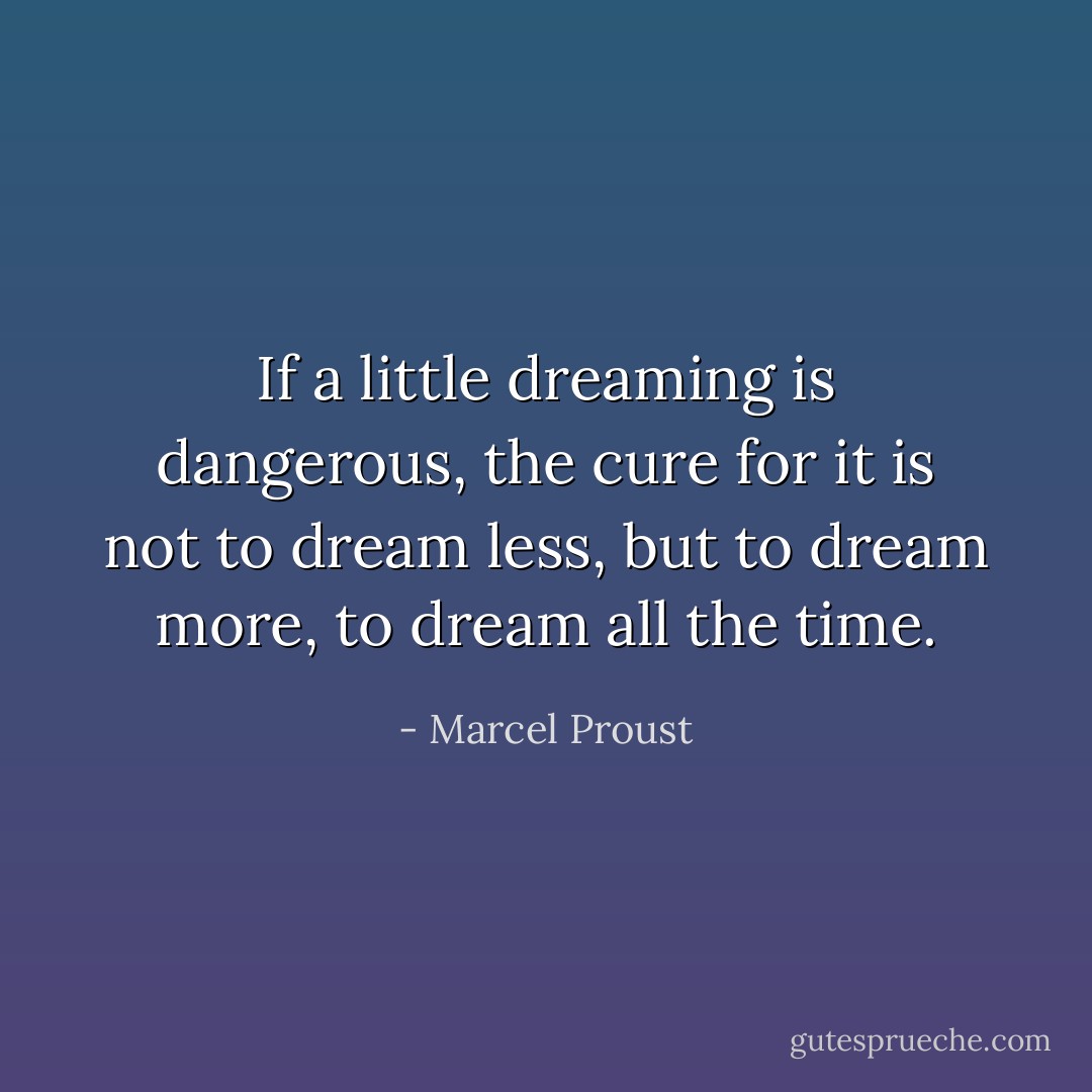 If a little dreaming is dangerous, the cure for it is not to dream less, but to dream more, to dream all the time. - Marcel Proust