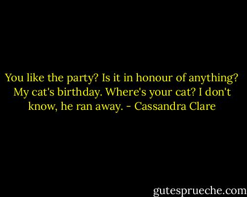 You like the party?<br />Is it in honour of anything?<br />My cat's birthday.<br />Where's your cat?<br />I don't know, he ran away. - Cassandra Clare