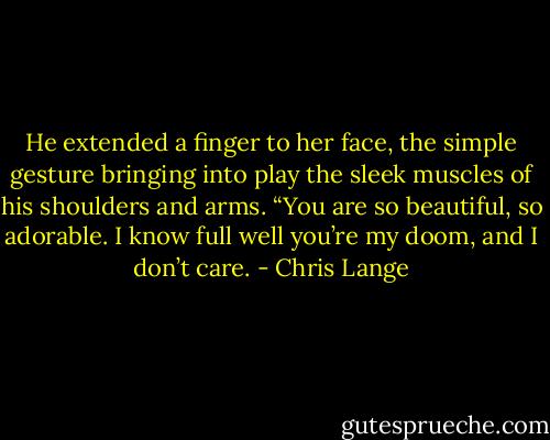 He extended a finger to her face, the simple gesture bringing into play the sleek muscles of his shoulders and arms. “You are so beautiful, so adorable. I know full well you’re my doom, and I don’t care. - Chris Lange