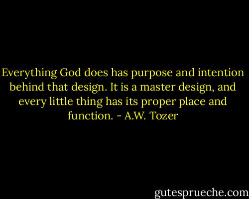 Everything God does has purpose and intention behind that design. It is a master design, and every little thing has its proper place and function. - A.W. Tozer