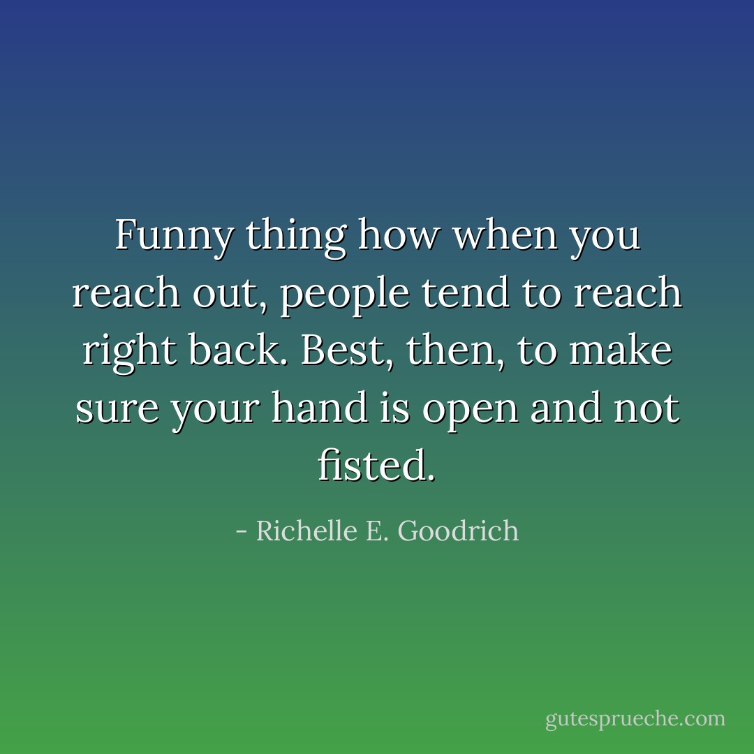 Funny thing how when you reach out, people tend to reach right back. Best, then, to make sure your hand is open and not fisted. - Richelle E. Goodrich
