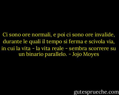 Ci sono ore normali, e poi ci sono ore invalide, durante le quali il tempo si ferma e scivola via, in cui la vita - la vita reale - sembra scorrere su un binario parallelo. - Jojo Moyes