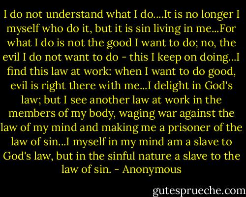 I do not understand what I do....It is no longer I myself who do it, but it is sin living in me...For what I do is not the good I want to do; no, the evil I do not want to do - this I keep on doing...I find this law at work: when I want to do good, evil is right there with me...I delight in God's law; but I see another law at work in the members of my body, waging war against the law of my mind and making me a prisoner of the law of sin...I myself in my mind am a slave to God's law, but in the sinful nature a slave to the law of sin. - Anonymous