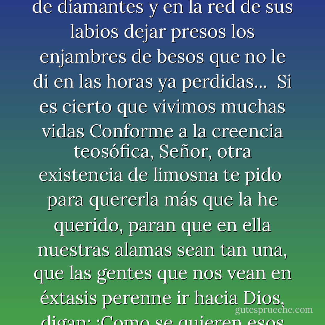 ¡En esta vida no la supe amar!<br />Dame otra vida para reparar,<br />¡oh Dios! mis omisiones,<br />para amarla con tantos corazones<br />como tuve en mis cuerpos anteriores,<br />para colmar de flores, de risas y de gloria sus instantes;<br />para cuajar su pecho de diamantes<br />y en la red de sus labios dejar presos<br />los enjambres de besos<br />que no le di en las horas ya perdidas...<br /><br />Si es cierto que vivimos muchas vidas<br />Conforme a la creencia teosófica, Señor, otra existencia<br />de limosna te pido <br />para quererla más que la he querido,<br />paran que en ella nuestras alamas sean<br />tan una, que las gentes que nos vean<br />en éxtasis perenne ir hacia Dios,<br />digan: ¡Como se quieren esos dos!<br /><br />A la vez que nosotros murmuramos<br />con un instinto lúcido y profundo <br />(mientras que nos besamos <br />como locos): ¡Quizás ya nos amamos<br />con este mismo amor en otro mundo! - Amado Nervo