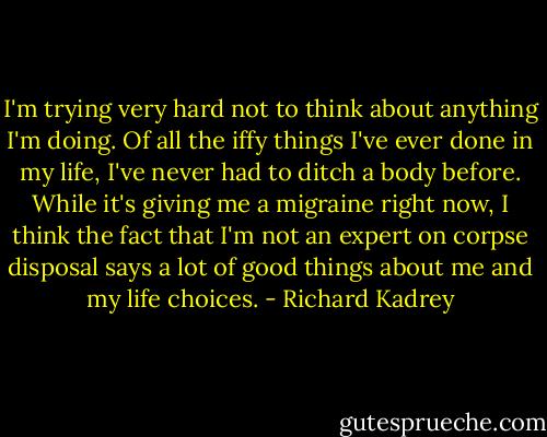 I'm trying very hard not to think about anything I'm doing. Of all the iffy things I've ever done in my life, I've never had to ditch a body before. While it's giving me a migraine right now, I think the fact that I'm not an expert on corpse disposal says a lot of good things about me and my life choices. - Richard Kadrey