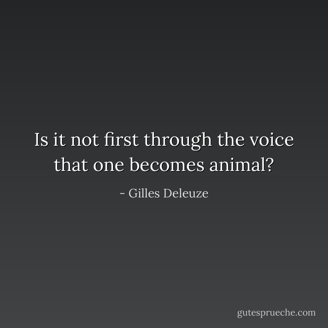 Is it not first through the voice that one becomes animal? - Gilles Deleuze