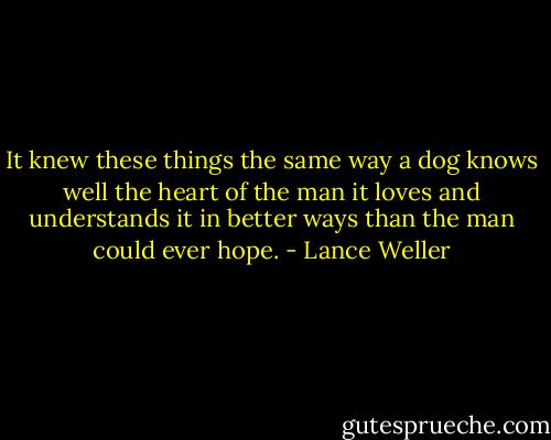 It knew these things the same way a dog knows well the heart of the man it loves and understands it in better ways than the man could ever hope. - Lance Weller