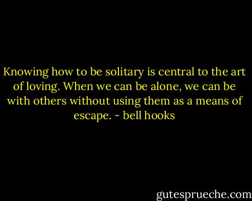 Knowing how to be solitary is central to the art of loving. When we can be alone, we can be with others without using them as a means of escape. - bell hooks