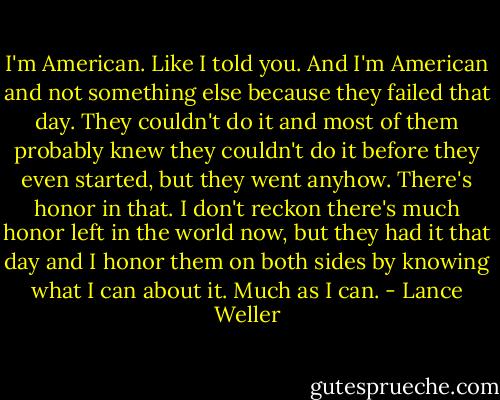 I'm American. Like I told you. And I'm American and not something else because they failed that day. They couldn't do it and most of them probably knew they couldn't do it before they even started, but they went anyhow. There's honor in that. I don't reckon there's much honor left in the world now, but they had it that day and I honor them on both sides by knowing what I can about it. Much as I can. - Lance Weller