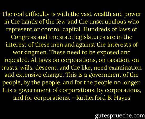 The real difficulty is with the vast wealth and power in the hands of the few and the unscrupulous who represent or control capital. Hundreds of laws of Congress and the state legislatures are in the interest of these men and against the interests of workingmen. These need to be exposed and repealed. All laws on corporations, on taxation, on trusts, wills, descent, and the like, need examination and extensive change. This is a government of the people, by the people, and for the people no longer. It is a government of corporations, by corporations, and for corporations. - Rutherford B. Hayes