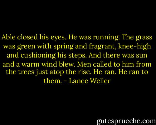 Able closed his eyes. He was running. The grass was green with spring and fragrant, knee-high and cushioning his steps. And there was sun and a warm wind blew. Men called to him from the trees just atop the rise. He ran. He ran to them. - Lance Weller