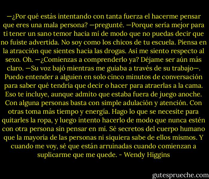 —¿Por qué estás intentando con tanta fuerza el hacerme pensar que eres una mala persona? —pregunté.<br />—Porque sería mejor para ti tener un sano temor hacia mí de modo que no puedas decir que no fuiste advertida. No soy como los chicos de tu escuela. Piensa en la atracción que sientes hacia las drogas. Así me siento respecto al sexo.<br />Oh.<br />—¿Comienzas a comprenderlo ya? Déjame ser aún más claro. —Su voz bajó mientras me guiaba a través de su trabajo—. Puedo entender a alguien en solo cinco minutos de conversación para saber qué tendría que decir o hacer para atraerlas a la cama. Eso te incluye, aunque admito que estaba fuera de juego anoche. Con alguna personas basta con simple adulación y atención. Con otras toma más tiempo y energía. Hago lo que se necesite para quitarles la ropa, y luego intento hacerlo de modo que nunca estén con otra persona sin pensar en mí. Sé secretos del cuerpo humano que la mayoría de las personas ni siquiera sabe de ellos mismos. Y cuando me voy, sé que están arruinadas cuando comienzan a suplicarme que me quede. - Wendy Higgins