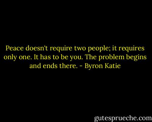 Peace doesn't require two people; it requires only one. It has to be you. The problem begins and ends there. - Byron Katie