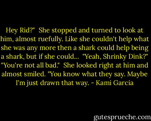 Hey Rid?"<br /><br />She stopped and turned to look at him, almost ruefully. Like she couldn't help what she was any more then a shark could help being a shark, but if she could...<br /><br />"Yeah, Shrinky Dink?"<br />"You're not all bad."<br /><br />She looked right at him and almost smiled. "You know what they say. Maybe I'm just drawn that way. - Kami Garcia
