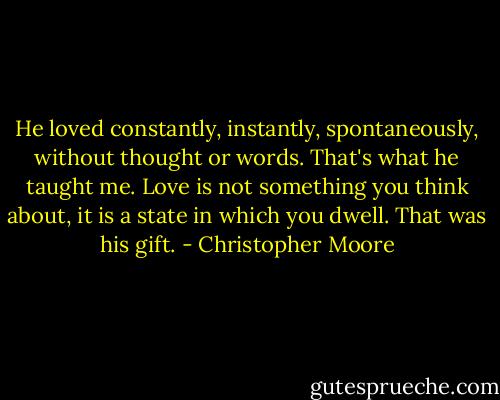 He loved constantly, instantly, spontaneously, without thought or words. That's what he taught me. Love is not something you think about, it is a state in which you dwell. That was his gift. - Christopher Moore