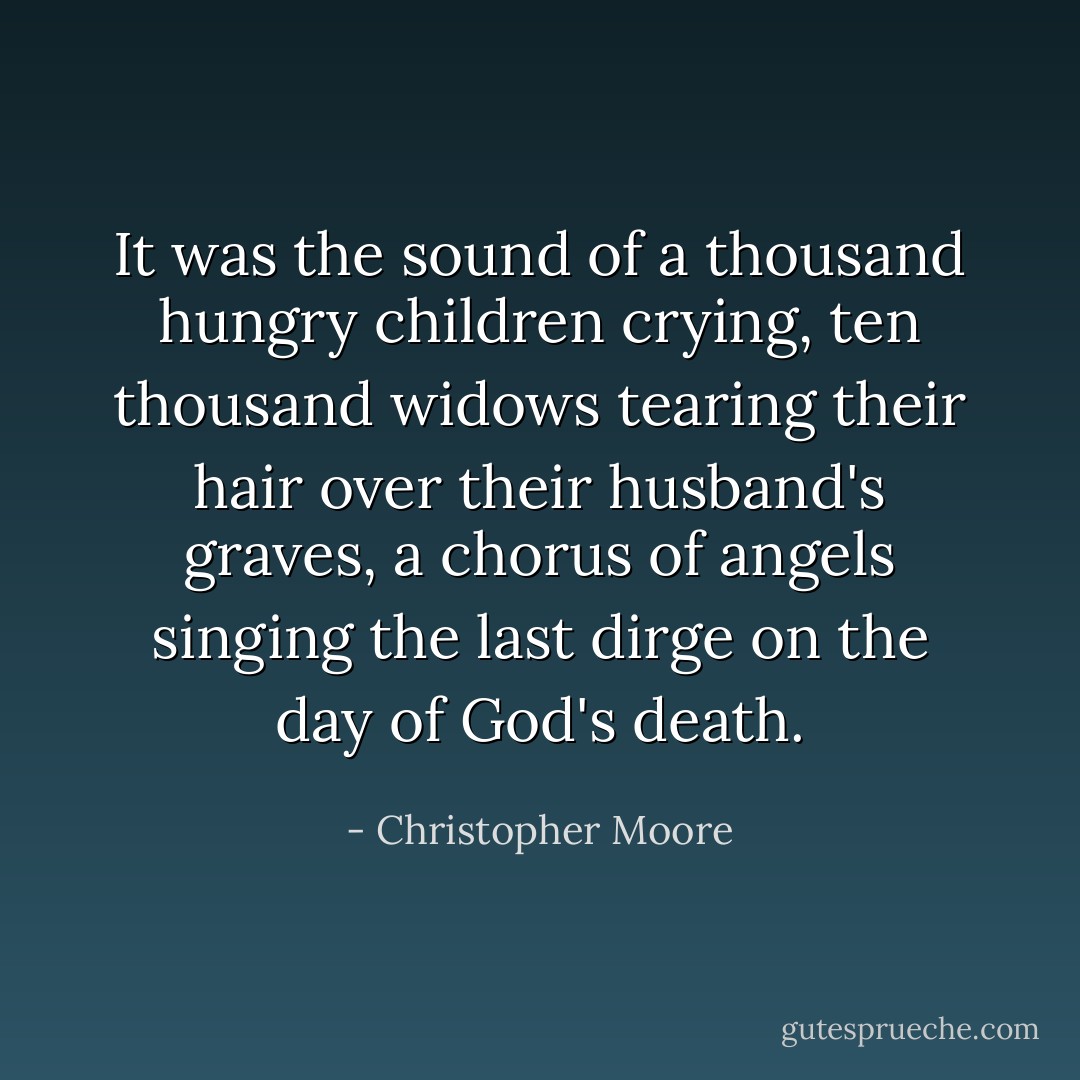 It was the sound of a thousand hungry children crying, ten thousand widows tearing their hair over their husband's graves, a chorus of angels singing the last dirge on the day of God's death. - Christopher Moore