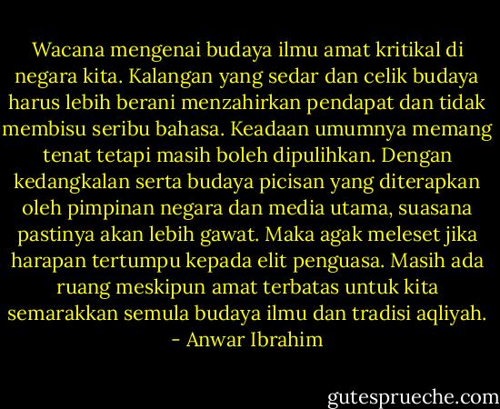 Wacana mengenai budaya ilmu amat kritikal di negara kita. Kalangan yang sedar dan celik budaya harus lebih berani menzahirkan pendapat dan tidak membisu seribu bahasa. Keadaan umumnya memang tenat tetapi masih boleh dipulihkan. Dengan kedangkalan serta budaya picisan yang diterapkan oleh pimpinan negara dan media utama, suasana pastinya akan lebih gawat. Maka agak meleset jika harapan tertumpu kepada elit penguasa. Masih ada ruang meskipun amat terbatas untuk kita semarakkan semula budaya ilmu dan tradisi aqliyah. - Anwar Ibrahim