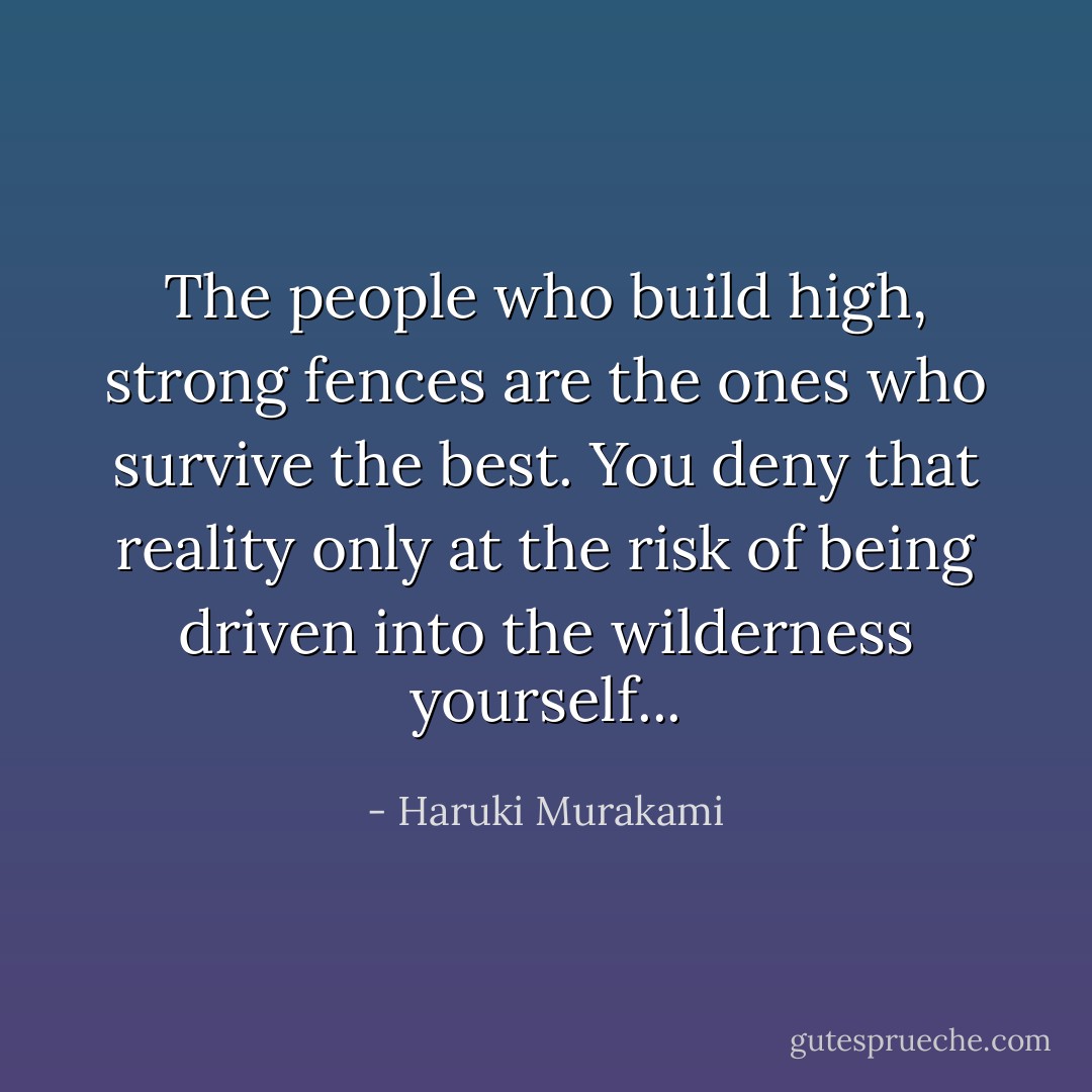 The people who build high, strong fences are the ones who survive the best. You deny that reality only at the risk of being driven into the wilderness yourself... - Haruki Murakami