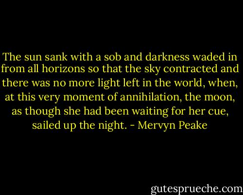 The sun sank with a sob and darkness waded in from all horizons so that the sky contracted and there was no more light left in the world, when, at this very moment of annihilation, the moon, as though she had been waiting for her cue, sailed up the night. - Mervyn Peake