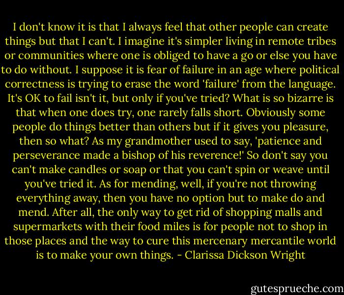 I don't know it is that I always feel that other people can create things but that I can't. I imagine it's simpler living in remote tribes or communities where one is obliged to have a go or else you have to do without. I suppose it is fear of failure in an age where political correctness is trying to erase the word 'failure' from the language. It's OK to fail isn't it, but only if you've tried? What is so bizarre is that when one does try, one rarely falls short. Obviously some people do things better than others but if it gives you pleasure, then so what? As my grandmother used to say, 'patience and perseverance made a bishop of his reverence!' So don't say you can't make candles or soap or that you can't spin or weave until you've tried it. As for mending, well, if you're not throwing everything away, then you have no option but to make do and mend. After all, the only way to get rid of shopping malls and supermarkets with their food miles is for people not to shop in those places and the way to cure this mercenary mercantile world is to make your own things. - Clarissa Dickson Wright