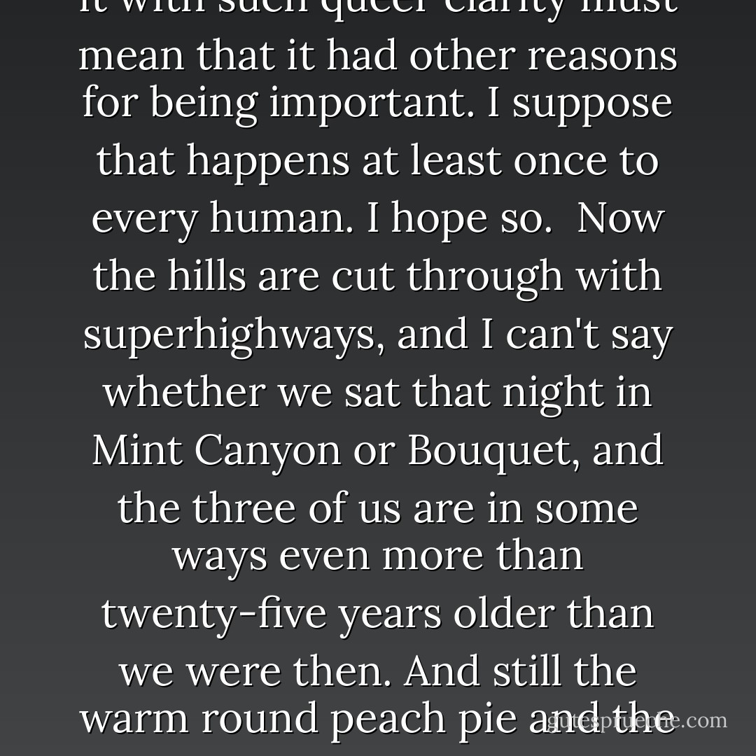 ...it was one of the best meals we ever ate.<br /><br />Perhaps that is because it was the first conscious one, for me at least; but the fact that we remember it with such queer clarity must mean that it had other reasons for being important. I suppose that happens at least once to every human. I hope so.<br /><br />Now the hills are cut through with superhighways, and I can't say whether we sat that night in Mint Canyon or Bouquet, and the three of us are in some ways even more than twenty-five years older than we were then. And still the warm round peach pie and the cool yellow cream we ate together that August night live in our hearts' palates, succulent, secret, delicious. - M.F.K. Fisher