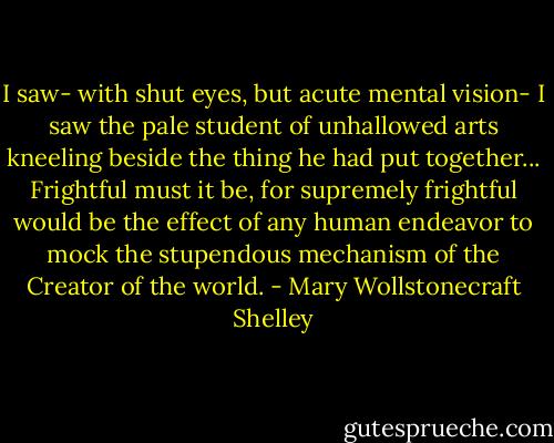 I saw- with shut eyes, but acute mental vision- I saw the pale student of unhallowed arts kneeling beside the thing he had put together... Frightful must it be, for supremely frightful would be the effect of any human endeavor to mock the stupendous mechanism of the Creator of the world. - Mary Wollstonecraft Shelley