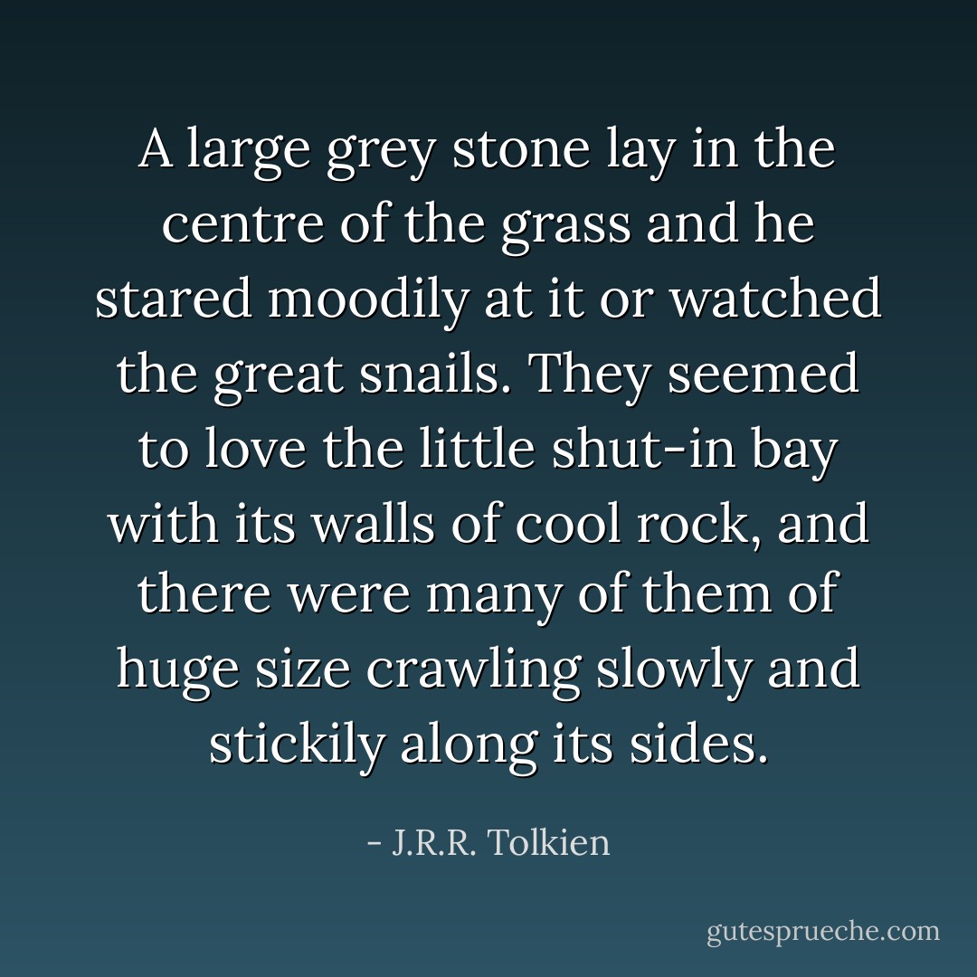 A large grey stone lay in the centre of the grass and he stared moodily at it or watched the great snails. They seemed to love the little shut-in bay with its walls of cool rock, and there were many of them of huge size crawling slowly and stickily along its sides. - J.R.R. Tolkien