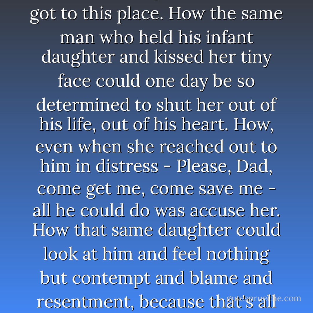 We drove on in silence, Dad shaking his head in disgust every few minutes. I stared at him, wondering how it was we got to this place. How the same man who held his infant daughter and kissed her tiny face could one day be so determined to shut her out of his life, out of his heart. How, even when she reached out to him in distress - Please, Dad, come get me, come save me - all he could do was accuse her. How that same daughter could look at him and feel nothing but contempt and blame and resentment, because that's all that radiated off of him for so many years and it had become contagious. - Jennifer  Brown