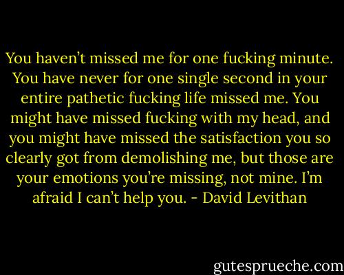 You haven’t missed me for one fucking minute. You have never for one single second in your entire pathetic fucking life missed me. You might have missed fucking with my head, and you might have missed the satisfaction you so clearly got from demolishing me, but those are your emotions you’re missing, not mine. I’m afraid I can’t help you. - David Levithan
