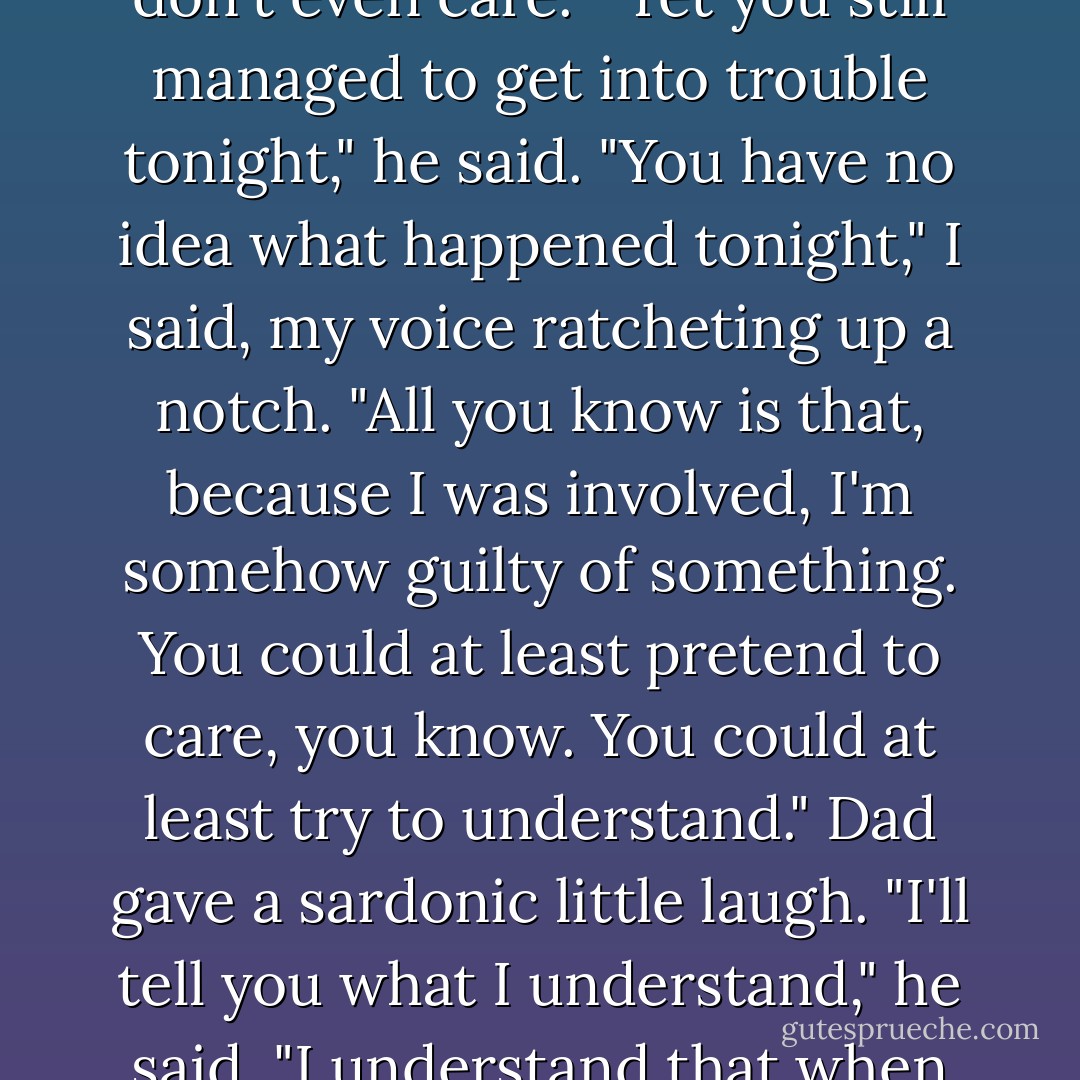 Why shouldn't Mom trust me, Dad" Why are you so determined to make me out to be the bad guy all the time?" I stared at the side of his face, willing him to make eye contact. He didn't. "I've been doing really good late and you don't even care."<br />"Yet you still managed to get into trouble tonight," he said.<br />"You have no idea what happened tonight," I said, my voice ratcheting up a notch. "All you know is that, because I was involved, I'm somehow guilty of something. You could at least pretend to care, you know. You could at least try to understand."<br />Dad gave a sardonic little laugh. "I'll tell you what I understand," he said. "I understand that when you're left to your own devices you get into trouble, that's what I understand. I understand I was trying to have a happy, restful evening with Briley and once again you screwed it up. - Jennifer  Brown
