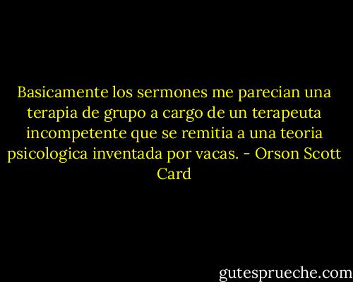 Basicamente los sermones me parecian una terapia de grupo a cargo de un terapeuta incompetente que se remitia a una teoria psicologica inventada por vacas. - Orson Scott Card