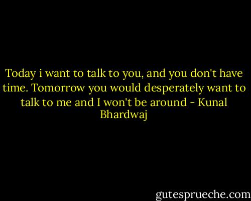 Today i want to talk to you, and you don't have time. Tomorrow you would desperately want to talk to me and I won't be around - Kunal Bhardwaj
