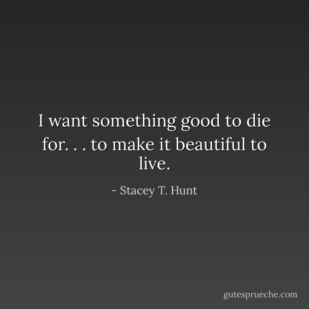 I want something good to die for. . . to make it beautiful to live. - Stacey T. Hunt