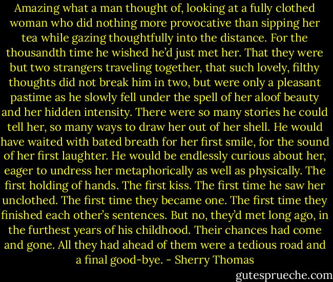 Amazing what a man thought of, looking at a fully clothed woman who did nothing more provocative than sipping her tea while gazing thoughtfully into the distance.<br />For the thousandth time he wished he’d just met her. That they were but two strangers traveling together, that such lovely, filthy thoughts did not break him in two, but were only a pleasant pastime as he slowly fell under the spell of her aloof beauty and her hidden intensity.<br />There were so many stories he could tell her, so many ways to draw her out of her shell. He would have waited with bated breath for her first smile, for the sound of her first laughter. He would be endlessly curious about her, eager to undress her metaphorically as well as physically.<br />The first holding of hands. The first kiss. The first time he saw her unclothed. The first time they<br />became one.<br />The first time they finished each other’s sentences.<br />But no, they’d met long ago, in the furthest years of his childhood. Their chances had come and gone. All they had ahead of them were a tedious road and a final good-bye. - Sherry Thomas
