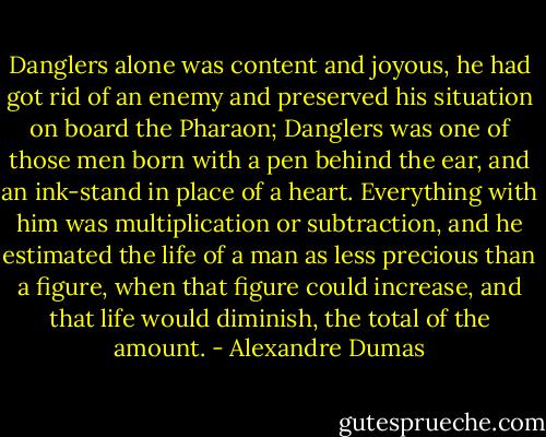 Danglers alone was content and joyous, he had got rid of an enemy and preserved his situation on board the Pharaon; Danglers was one of those men born with a pen behind the ear, and an ink-stand in place of a heart. Everything with him was multiplication or subtraction, and he estimated the life of a man as less precious than a figure, when that figure could increase, and that life would diminish, the total of the amount. - Alexandre Dumas