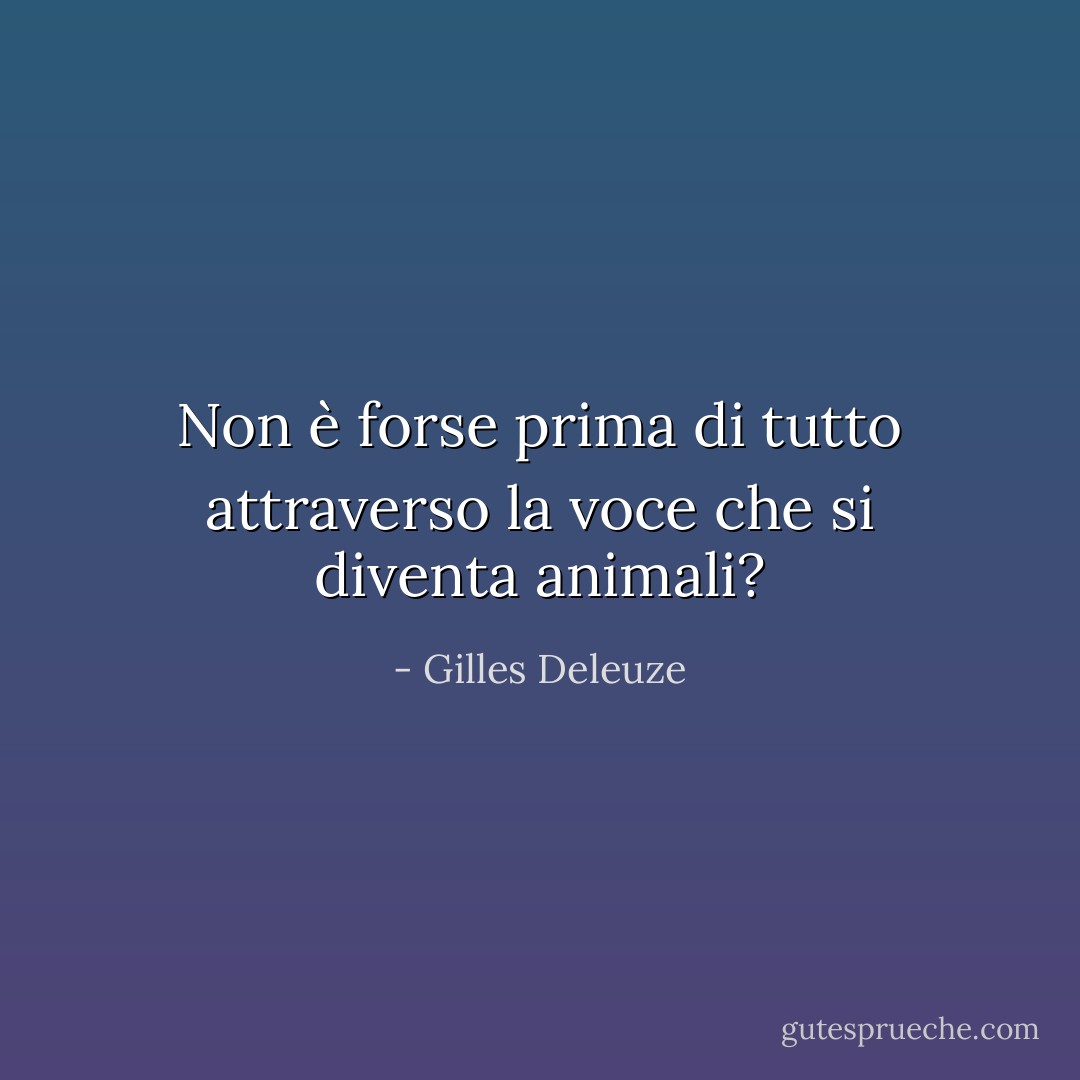 Non è forse prima di tutto attraverso la voce che si diventa animali? - Gilles Deleuze