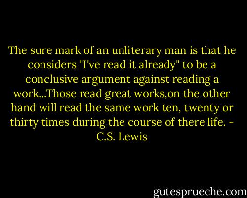 The sure mark of an unliterary man is that he considers "I've read it already" to be a conclusive argument against reading a work...Those read great works,on the other hand will read the same work ten, twenty or thirty times during the course of there life. - C.S. Lewis