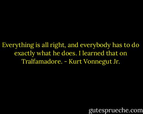 Everything is all right, and everybody has to do exactly what he does. I learned that on Tralfamadore. - Kurt Vonnegut Jr.