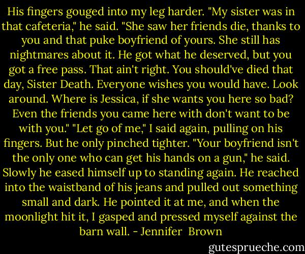 His fingers gouged into my leg harder. "My sister was in that cafeteria," he said. "She saw her friends die, thanks to you and that puke boyfriend of yours. She still has nightmares about it. He got what he deserved, but you got a free pass. That ain't right. You should've died that day, Sister Death. Everyone wishes you would have. Look around. Where is Jessica, if she wants you here so bad? Even the friends you came here with don't want to be with you."<br />"Let go of me," I said again, pulling on his fingers. But he only pinched tighter.<br />"Your boyfriend isn't the only one who can get his hands on a gun," he said. Slowly he eased himself up to standing again. He reached into the waistband of his jeans and pulled out something small and dark. He pointed it at me, and when the moonlight hit it, I gasped and pressed myself against the barn wall. - Jennifer  Brown