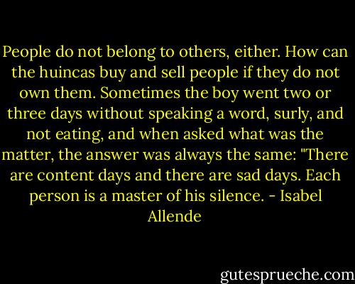 People do not belong to others, either. How can the huincas buy and sell people if they do not own them. Sometimes the boy went two or three days without speaking a word, surly, and not eating, and when asked what was the matter, the answer was always the same: "There are content days and there are sad days. Each person is a master of his silence. - Isabel Allende