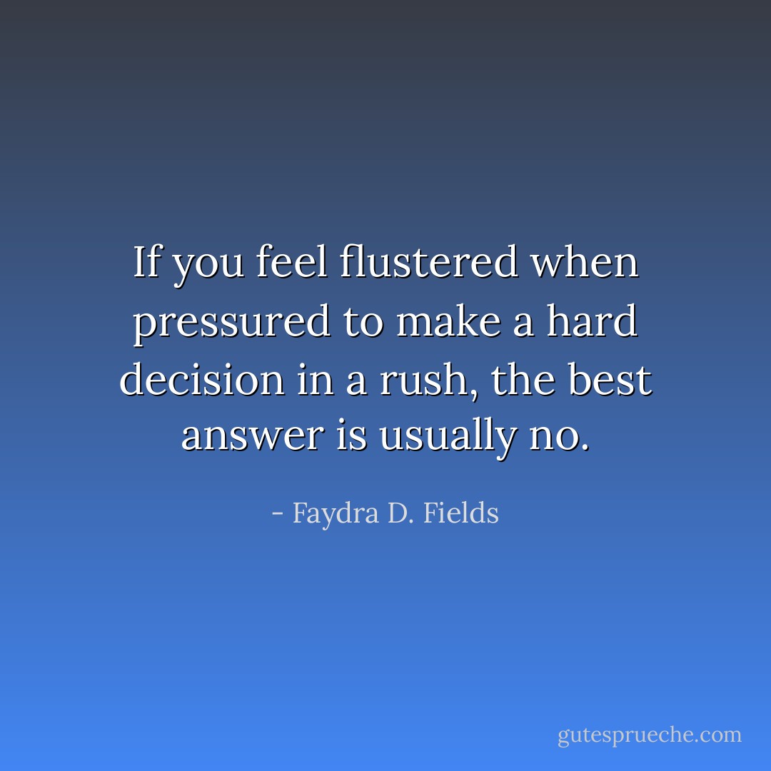 If you feel flustered when pressured to make a hard decision in a rush, the best answer is usually no. - Faydra D. Fields