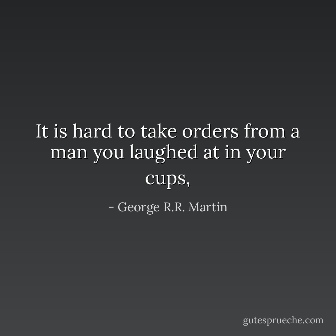 It is hard to take orders from a man you laughed at in your cups, - George R.R. Martin