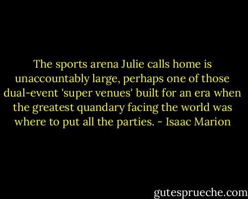 The sports arena Julie calls home is unaccountably large, perhaps one of those dual-event 'super venues' built for an era when the greatest quandary facing the world was where to put all the parties. - Isaac Marion